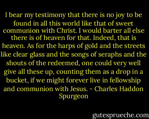 I bear my testimony that there is no joy to be found in all this world like that of sweet communion with Christ. I would barter all else there is of heaven for that. Indeed, that is heaven. As for the harps of gold and the streets like clear glass and the songs of seraphs and the shouts of the redeemed, one could very well give all these up, counting them as a drop in a bucket, if we might forever live in fellowship and communion with Jesus. - Charles Haddon Spurgeon