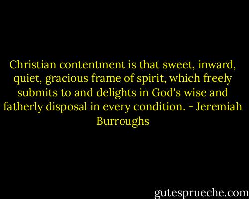 Christian contentment is that sweet, inward, quiet, gracious frame of spirit, which freely submits to and delights in God's wise and fatherly disposal in every condition. - Jeremiah Burroughs