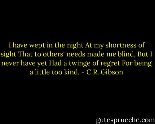 I have wept in the night<br />At my shortness of sight<br />That to others' needs made me blind,<br />But I never have yet<br />Had a twinge of regret<br />For being a little too kind. - C.R. Gibson