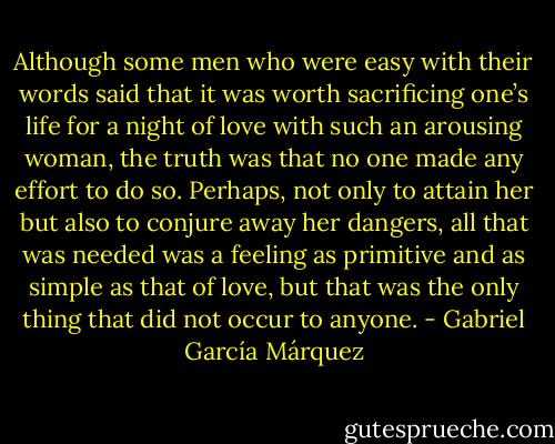 Although some men who were easy with their words said that it was worth sacrificing one’s life for a night of love with such an arousing woman, the truth was that no one made any effort to do so. Perhaps, not only to attain her but also to conjure away her dangers, all that was needed was a feeling as primitive and as simple as that of love, but that was the only thing that did not occur to anyone. - Gabriel García Márquez