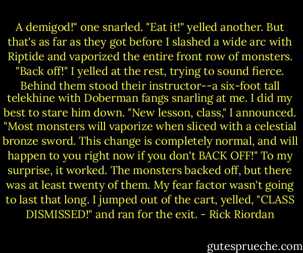 A demigod!" one snarled.<br />"Eat it!" yelled another.<br />But that's as far as they got before I slashed a wide arc with Riptide and vaporized the entire front row of monsters.<br />"Back off!" I yelled at the rest, trying to sound fierce. Behind them stood their instructor--a six-foot tall telekhine with Doberman fangs snarling at me. I did my best to stare him down.<br />"New lesson, class," I announced. "Most monsters will vaporize when sliced with a celestial bronze sword. This change is completely normal, and will happen to you right now if you don't BACK OFF!"<br />To my surprise, it worked. The monsters backed off, but there was at least twenty of them. My fear factor wasn't going to last that long.<br />I jumped out of the cart, yelled, "CLASS DISMISSED!" and ran for the exit. - Rick Riordan