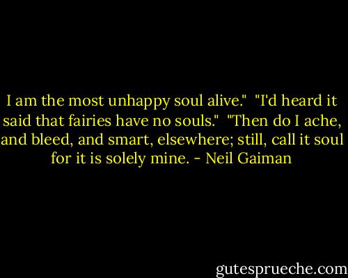 I am the most unhappy soul alive."<br /><br />"I'd heard it said that fairies have no souls."<br /><br />"Then do I ache, and bleed, and smart, elsewhere; still, call it soul for it is solely mine. - Neil Gaiman