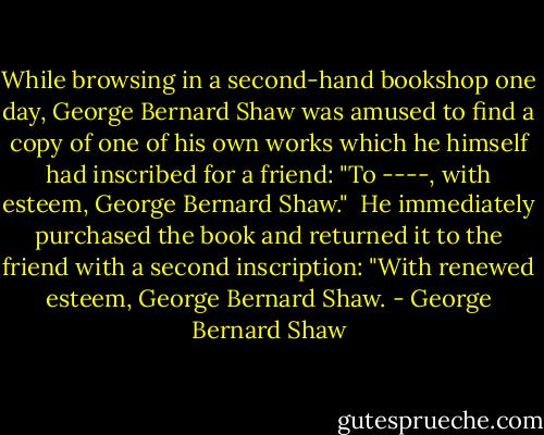 While browsing in a second-hand bookshop one day, George Bernard Shaw was amused to find a copy of one of his own works which he himself had inscribed for a friend: "To ----, with esteem, George Bernard Shaw."<br /><br />He immediately purchased the book and returned it to the friend with a second inscription: "With renewed esteem, George Bernard Shaw. - George Bernard Shaw