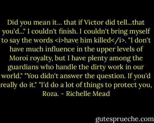 Did you mean it... that if Victor did tell...that you'd..." I couldn't finish. I couldn't bring myself to say the words <i>have him killed</i>.<br />"I don't have much influence in the upper levels of Moroi royalty, but I have plenty among the guardians who handle the dirty work in our world."<br />"You didn't answer the question. If you'd really do it."<br />"I'd do a lot of things to protect you, Roza. - Richelle Mead