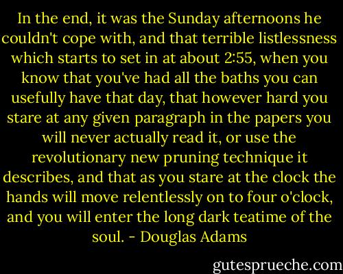 In the end, it was the Sunday afternoons he couldn't cope with, and that terrible listlessness which starts to set in at about 2:55, when you know that you've had all the baths you can usefully have that day, that however hard you stare at any given paragraph in the papers you will never actually read it, or use the revolutionary new pruning technique it describes, and that as you stare at the clock the hands will move relentlessly on to four o'clock, and you will enter the long dark teatime of the soul. - Douglas Adams