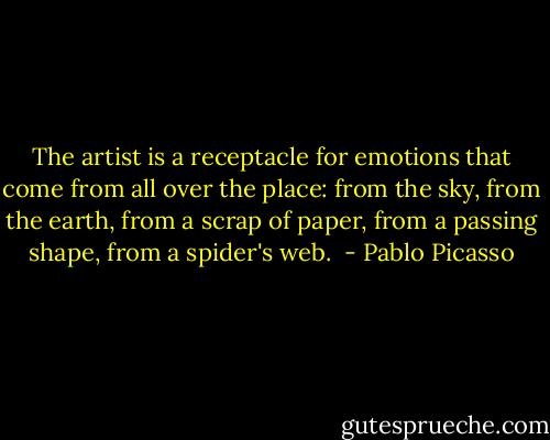 The artist is a receptacle for emotions that come from all over the place: from the sky, from the earth, from a scrap of paper, from a passing shape, from a spider's web.  - Pablo Picasso