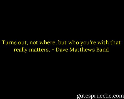 Turns out, not where, but who you're with that really matters. - Dave Matthews Band