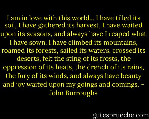 I am in love with this world... I have tilled its soil, I have gathered its harvest, I have waited upon its seasons, and always have I reaped what I have sown. I have climbed its mountains, roamed its forests, sailed its waters, crossed its deserts, felt the sting of its frosts, the oppression of its heats, the drench of its rains, the fury of its winds, and always have beauty and joy waited upon my goings and comings. - John Burroughs