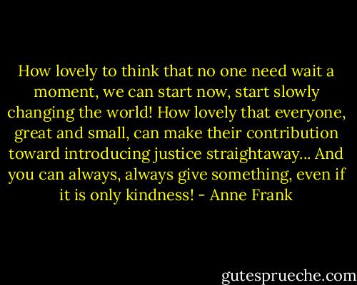 How lovely to think that no one need wait a moment, we can start now, start slowly changing the world! How lovely that everyone, great and small, can make their contribution toward introducing justice straightaway... And you can always, always give something, even if it is only kindness! - Anne Frank