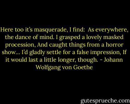 Here too it’s masquerade, I find: <br />As everywhere, the dance of mind.<br />I grasped a lovely masked procession,<br />And caught things from a horror show…<br />I’d gladly settle for a false impression,<br />If it would last a little longer, though. - Johann Wolfgang von Goethe