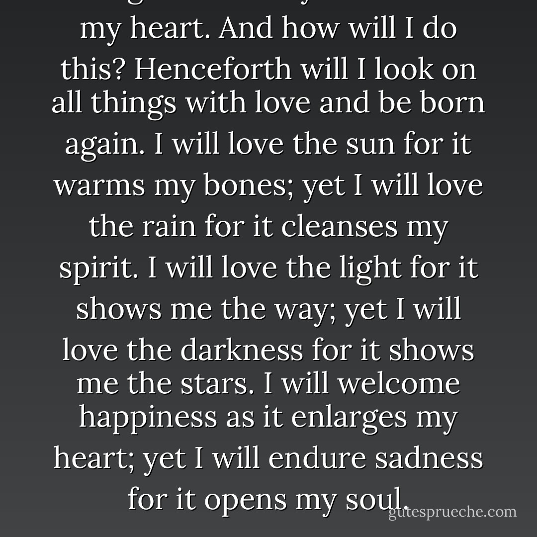 I will greet this day with love in my heart. And how will I do this? Henceforth will I look on all things with love and be born again. I will love the sun for it warms my bones; yet I will love the rain for it cleanses my spirit. I will love the light for it shows me the way; yet I will love the darkness for it shows me the stars. I will welcome happiness as it enlarges my heart; yet I will endure sadness for it opens my soul. - Og Mandino