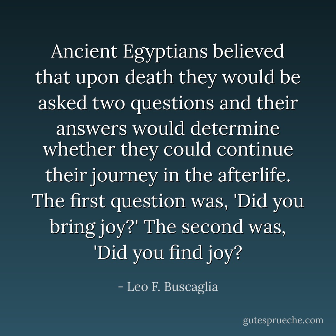 Ancient Egyptians believed that upon death they would be asked two questions and their answers would determine whether they could continue their journey in the afterlife. The first question was, 'Did you bring joy?' The second was, 'Did you find joy? - Leo F. Buscaglia
