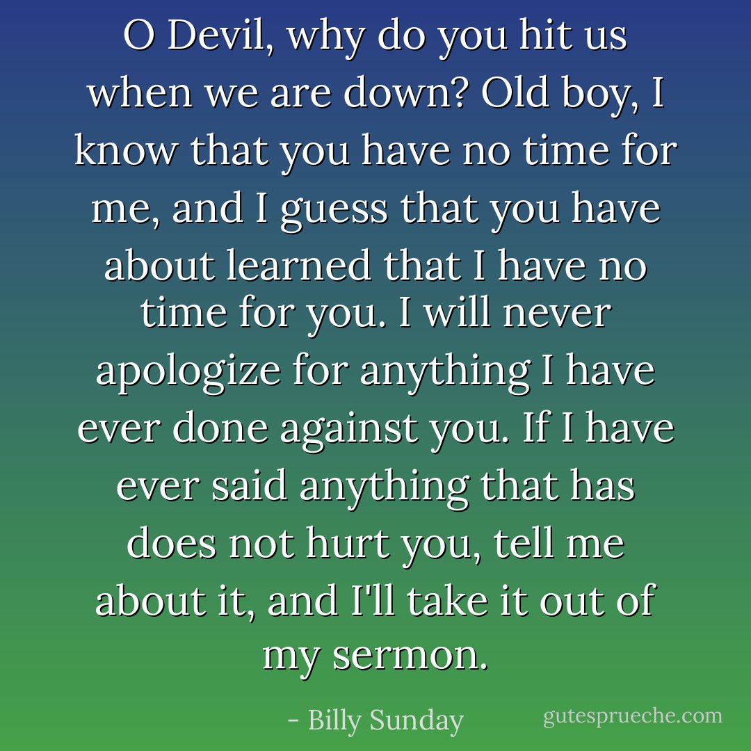 O Devil, why do you hit us when we are down? Old boy, I know that you have no time for me, and I guess that you have about learned that I have no time for you. I will never apologize for anything I have ever done against you. If I have ever said anything that has does not hurt you, tell me about it, and I'll take it out of my sermon. - Billy Sunday