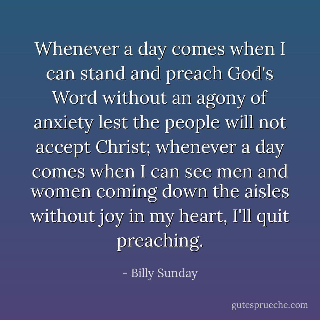 Whenever a day comes when I can stand and preach God's Word without an agony of anxiety lest the people will not accept Christ; whenever a day comes when I can see men and women coming down the aisles without joy in my heart, I'll quit preaching. - Billy Sunday