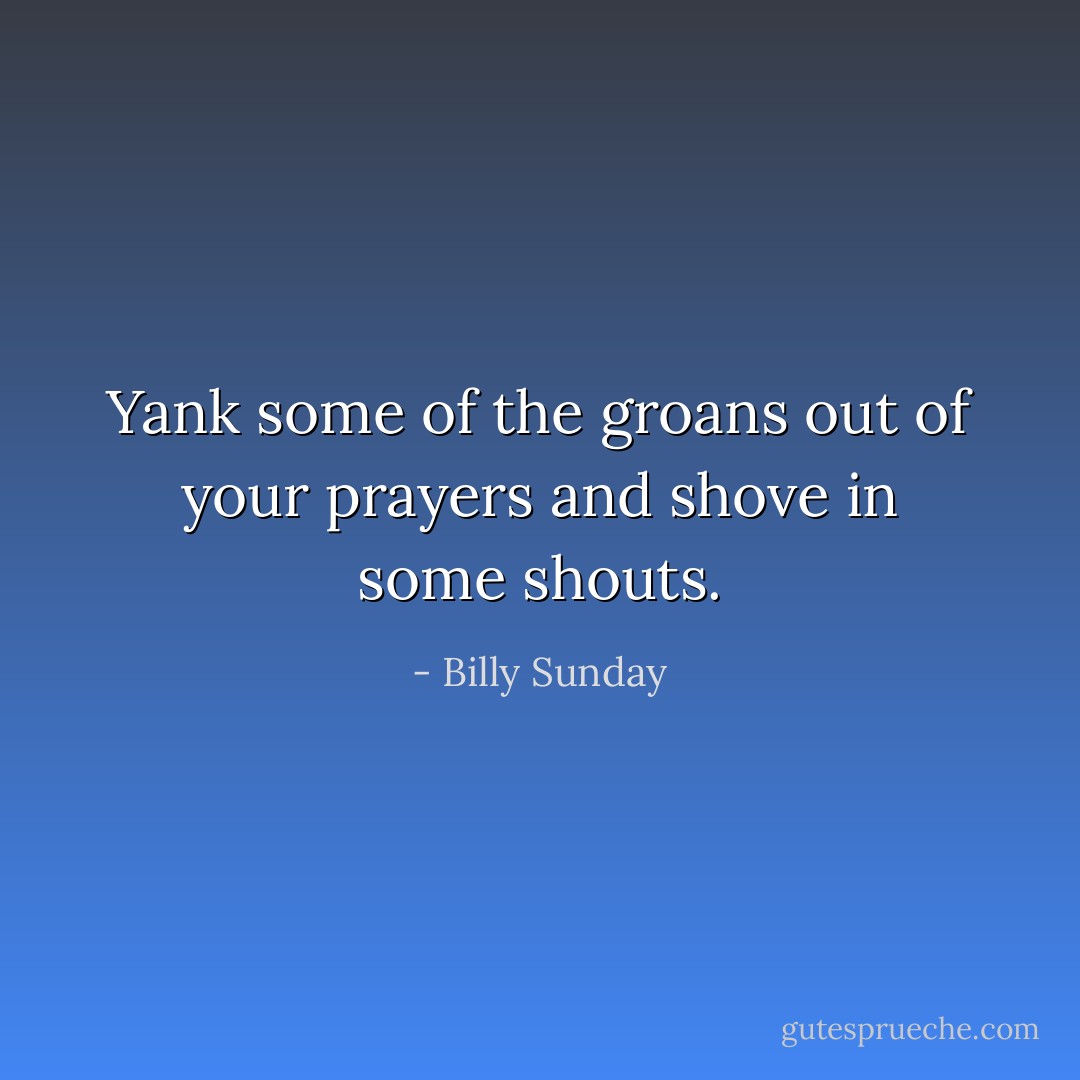 Yank some of the groans out of your prayers and shove in some shouts. - Billy Sunday