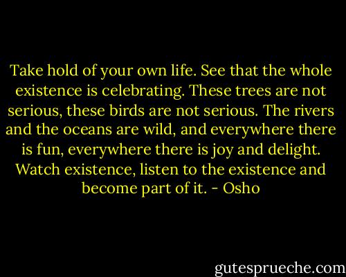 Take hold of your own life.<br />See that the whole existence is celebrating.<br />These trees are not serious, these birds are not serious.<br />The rivers and the oceans are wild,<br />and everywhere there is fun,<br />everywhere there is joy and delight.<br />Watch existence,<br />listen to the existence and become part of it. - Osho