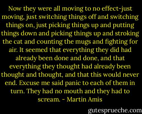 Now they were all moving to no effect-just moving, just switching things off and switching things on, just picking things up and putting things down and picking things up and stroking the cat and counting the mugs and fighting for air. It seemed that everything they did had already been done and done, and that everything they thought had already been thought and thought, and that this would never end. Excuse me said panic to each of them in turn. They had no mouth and they had to scream. - Martin Amis