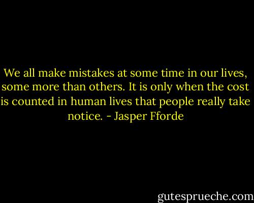 We all make mistakes at some time in our lives, some more than others. It is only when the cost is counted in human lives that people really take notice. - Jasper Fforde
