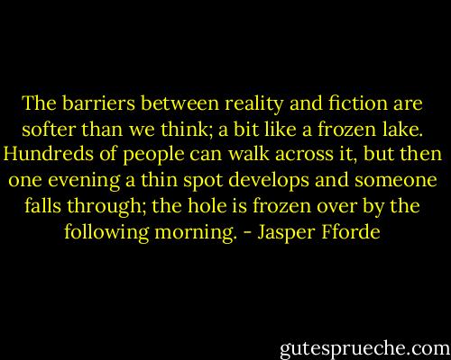 The barriers between reality and fiction are softer than we think; a bit like a frozen lake. Hundreds of people can walk across it, but then one evening a thin spot develops and someone falls through; the hole is frozen over by the following morning. - Jasper Fforde
