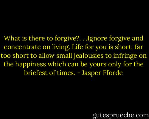 What is there to forgive?. . .Ignore forgive and concentrate on living. Life for you is short; far too short to allow small jealousies to infringe on the happiness which can be yours only for the briefest of times. - Jasper Fforde