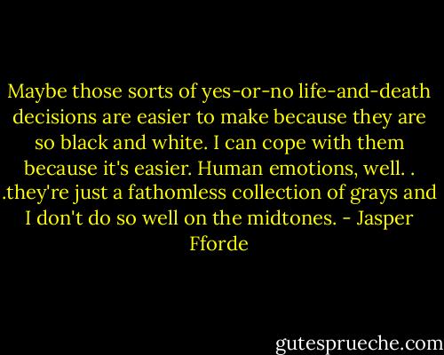 Maybe those sorts of yes-or-no life-and-death decisions are easier to make because they are so black and white. I can cope with them because it's easier. Human emotions, well. . .they're just a fathomless collection of grays and I don't do so well on the midtones. - Jasper Fforde