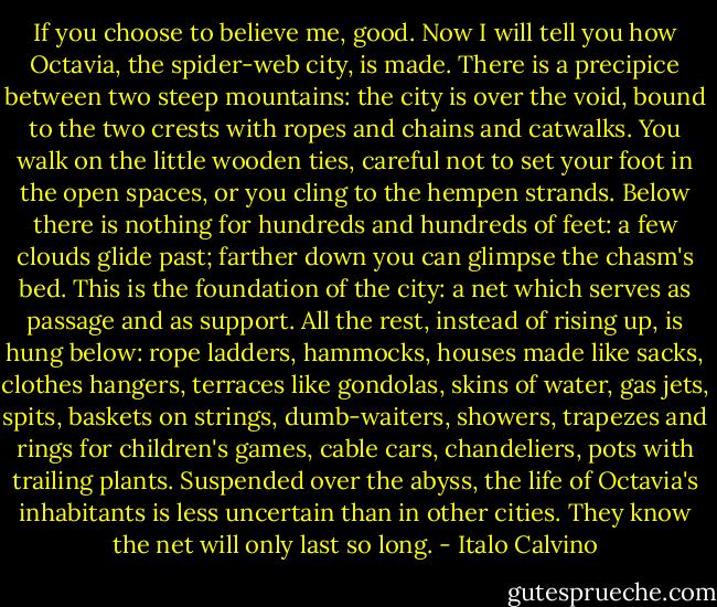 If you choose to believe me, good. Now I will tell you how Octavia, the spider-web city, is made. There is a precipice between two steep mountains: the city is over the void, bound to the two crests with ropes and chains and catwalks. You walk on the little wooden ties, careful not to set your foot in the open spaces, or you cling to the hempen strands. Below there is nothing for hundreds and hundreds of feet: a few clouds glide past; farther down you can glimpse the chasm's bed.<br />This is the foundation of the city: a net which serves as passage and as support. All the rest, instead of rising up, is hung below: rope ladders, hammocks, houses made like sacks, clothes hangers, terraces like gondolas, skins of water, gas jets, spits, baskets on strings, dumb-waiters, showers, trapezes and rings for children's games, cable cars, chandeliers, pots with trailing plants.<br />Suspended over the abyss, the life of Octavia's inhabitants is less uncertain than in other cities. They know the net will only last so long. - Italo Calvino