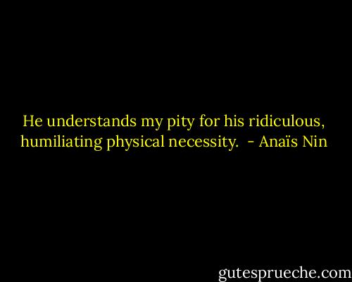 He understands my pity for his ridiculous, humiliating physical necessity.  - Anaïs Nin