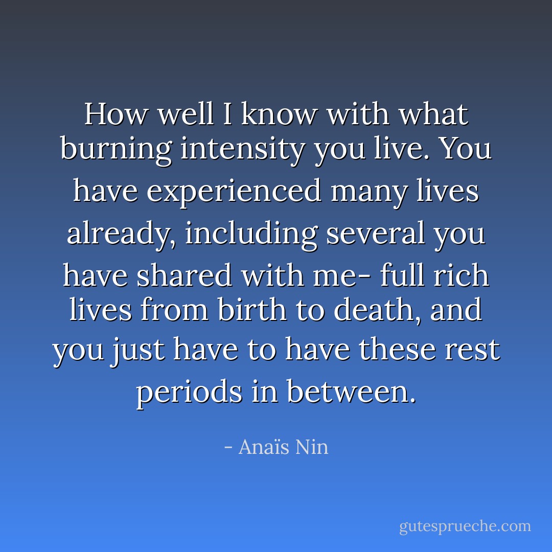 How well I know with what burning intensity you live. You have experienced many lives already, including several you have shared with me- full rich lives from birth to death, and you just have to have these rest periods in between. - Anaïs Nin