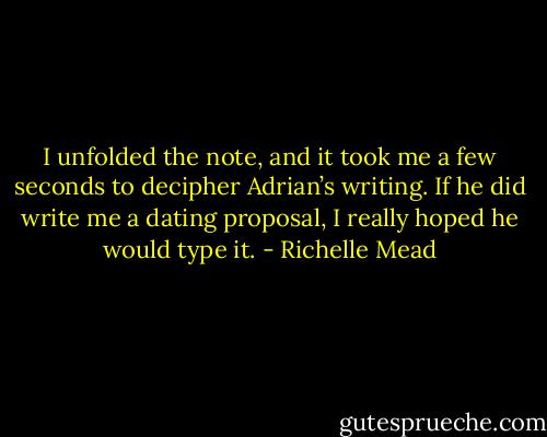 I unfolded the note, and it took me a few seconds to decipher Adrian’s writing. If he did write me a dating proposal, I really hoped he would type it. - Richelle Mead