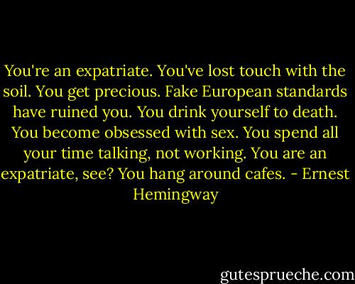 You're an expatriate. You've lost touch with the soil. You get precious. Fake European standards have ruined you. You drink yourself to death. You become obsessed with sex. You spend all your time talking, not working. You are an expatriate, see? You hang around cafes. - Ernest Hemingway