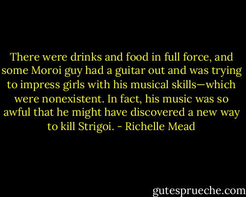 There were drinks and food in full force, and some Moroi guy had a guitar out and was trying to impress girls with his musical skills—which were nonexistent. In fact, his music was so awful that he might have discovered a new way to kill Strigoi. - Richelle Mead