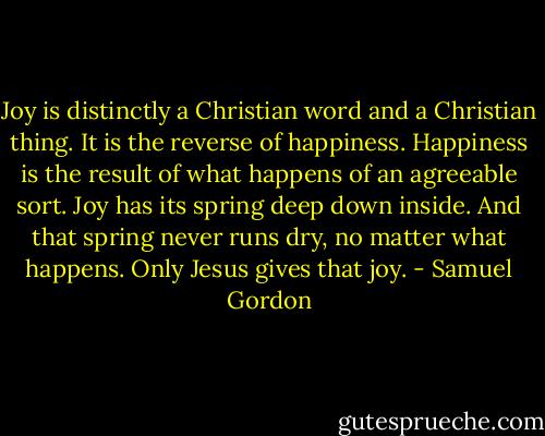 Joy is distinctly a Christian word and a Christian thing. It is the reverse of happiness. Happiness is the result of what happens of an agreeable sort. Joy has its spring deep down inside. And that spring never runs dry, no matter what happens. Only Jesus gives that joy. - Samuel Gordon