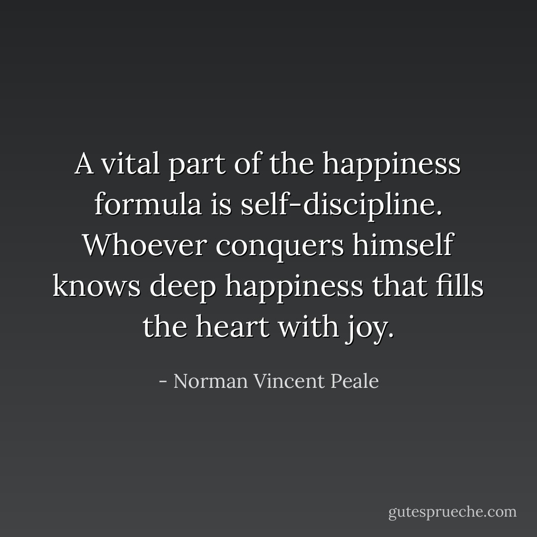 A vital part of the happiness formula is self-discipline. Whoever conquers himself knows deep happiness that fills the heart with joy. - Norman Vincent Peale