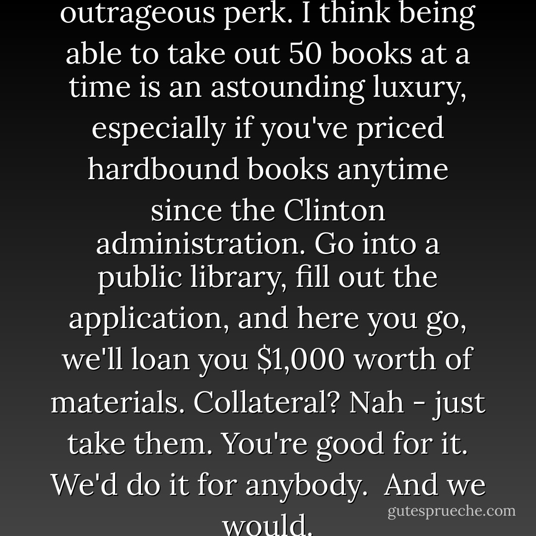I think a free library is an outrageous perk. I think being able to take out 50 books at a time is an astounding luxury, especially if you've priced hardbound books anytime since the Clinton administration. Go into a public library, fill out the application, and here you go, we'll loan you $1,000 worth of materials. Collateral? Nah - just take them. You're good for it. We'd do it for anybody. <br />And we would. - Don Borchert