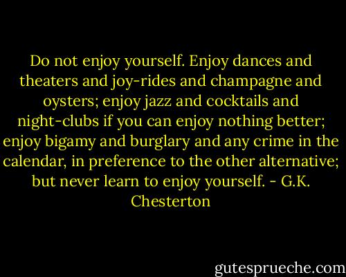 Do not enjoy yourself. Enjoy dances and theaters and joy-rides and champagne and oysters; enjoy jazz and cocktails and night-clubs if you can enjoy nothing better; enjoy bigamy and burglary and any crime in the calendar, in preference to the other alternative; but never learn to enjoy yourself. - G.K. Chesterton