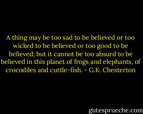 A thing may be too sad to be believed or too wicked to be believed or too good to be believed; but it cannot be too absurd to be believed in this planet of frogs and elephants, of crocodiles and cuttle-fish. - G.K. Chesterton