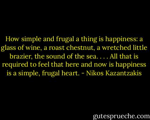 How simple and frugal a thing is happiness: a glass of wine, a roast chestnut, a wretched little brazier, the sound of the sea. . . . All that is required to feel that here and now is happiness is a simple, frugal heart. - Nikos Kazantzakis