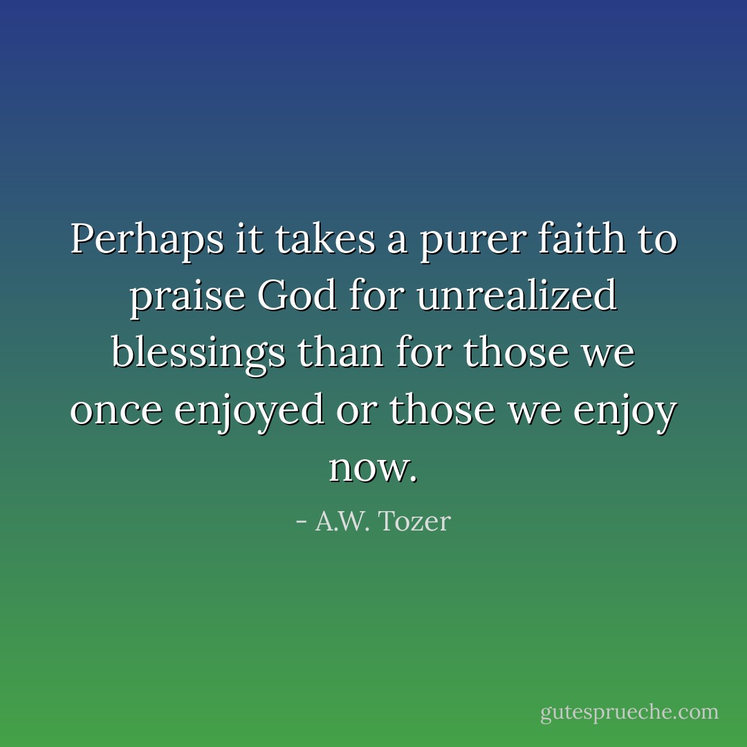 Perhaps it takes a purer faith to praise God for unrealized blessings than for those we once enjoyed or those we enjoy now. - A.W. Tozer