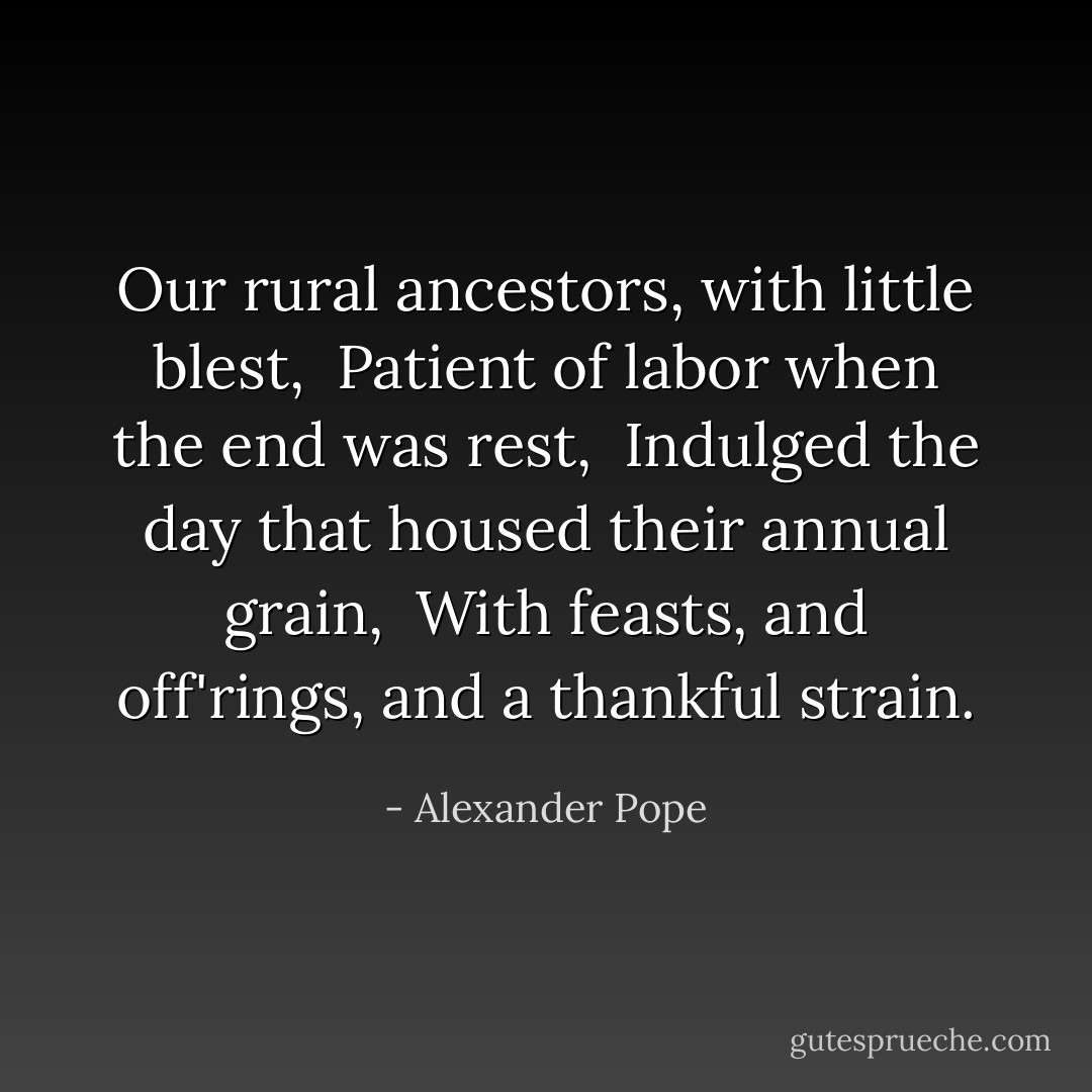 Our rural ancestors, with little blest, <br />Patient of labor when the end was rest, <br />Indulged the day that housed their annual grain, <br />With feasts, and off'rings, and a thankful strain. - Alexander Pope