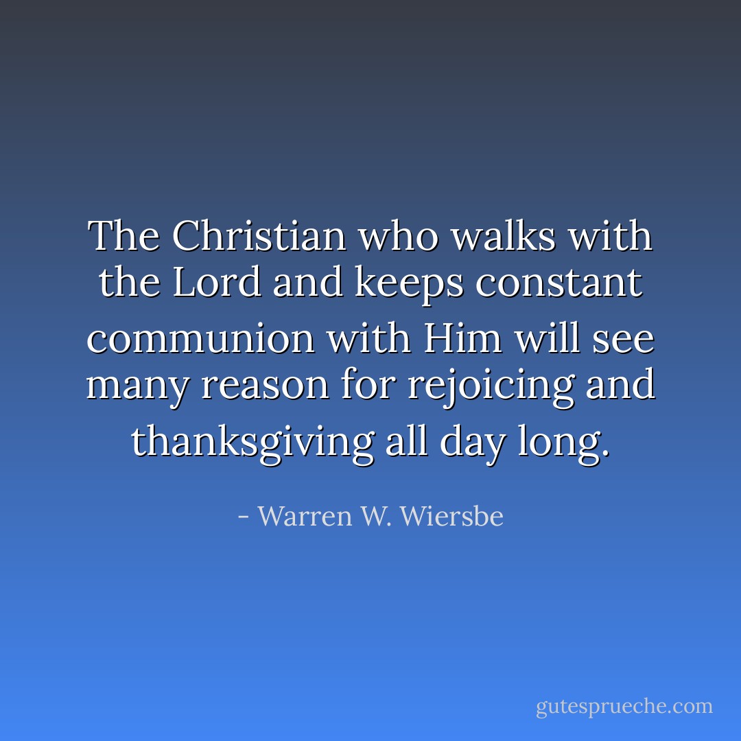 The Christian who walks with the Lord and keeps constant communion with Him will see many reason for rejoicing and thanksgiving all day long. - Warren W. Wiersbe