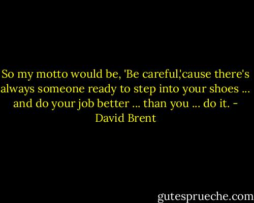 So my motto would be, 'Be careful,'cause there's always someone ready to step into your shoes ... and do your job better ... than you ... do it. - David Brent