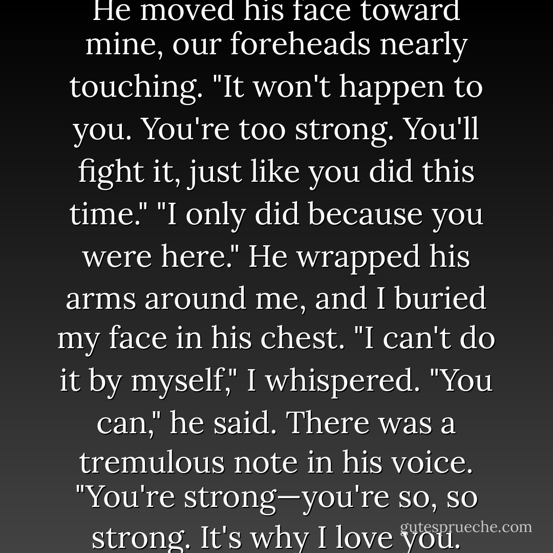 No," Dimitri interrupted gently. He moved his face toward mine, our foreheads nearly touching. "It won't happen to you. You're too strong. You'll fight it, just like you did this<br />time."<br />"I only did because you were here." He wrapped his arms around me, and I buried my face in his chest. "I can't do it by myself," I whispered.<br />"You can," he said. There was a tremulous note in his voice. "You're strong—you're so, so strong. It's why I love you. - Richelle Mead