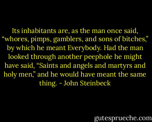 Its inhabitants are, as the man once said, “whores, pimps, gamblers, and sons of bitches,” by which he meant Everybody. Had the man looked through another peephole he might have said, “Saints and angels and martyrs and holy men,” and he would have meant the same thing. - John Steinbeck