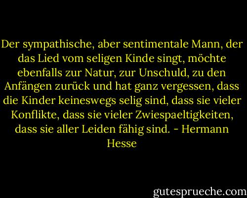 Der sympathische, aber sentimentale Mann, der das Lied vom seligen Kinde singt, möchte ebenfalls zur Natur, zur Unschuld, zu den Anfängen zurück und hat ganz vergessen, dass die Kinder keineswegs selig sind, dass sie vieler Konflikte, dass sie vieler Zwiespaeltigkeiten, dass sie aller Leiden fähig sind. - Hermann Hesse