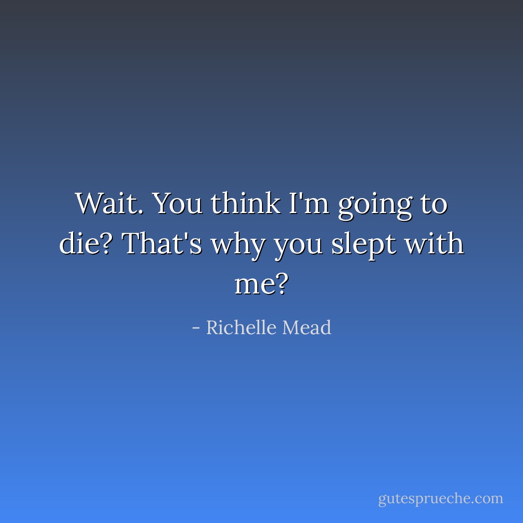 Wait. You think I'm going to die? That's why you slept with me? - Richelle Mead