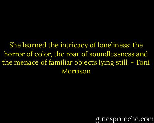 She learned the intricacy of loneliness: the horror of color, the roar of soundlessness and the menace of familiar objects lying still. - Toni Morrison