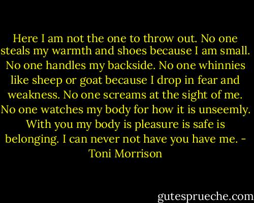 Here I am not the one to throw out. No one steals my warmth and shoes because I am small. No one handles my backside. No one whinnies like sheep or goat because I drop in fear and weakness. No one screams at the sight of me. No one watches my body for how it is unseemly. With you my body is pleasure is safe is belonging. I can never not have you have me. - Toni Morrison