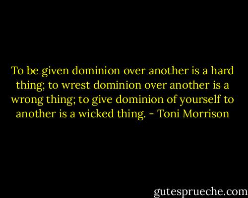 To be given dominion over another is a hard thing; to wrest dominion over another is a wrong thing; to give dominion of yourself to another is a wicked thing. - Toni Morrison
