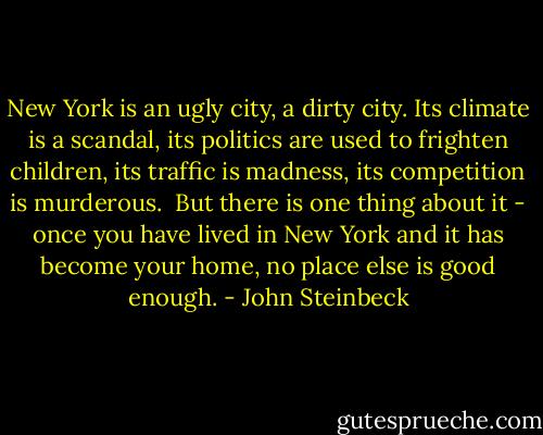 New York is an ugly city, a dirty city. Its climate is a scandal, its politics are used to frighten children, its traffic is madness, its competition is murderous. <br />But there is one thing about it - once you have lived in New York and it has become your home, no place else is good enough. - John Steinbeck