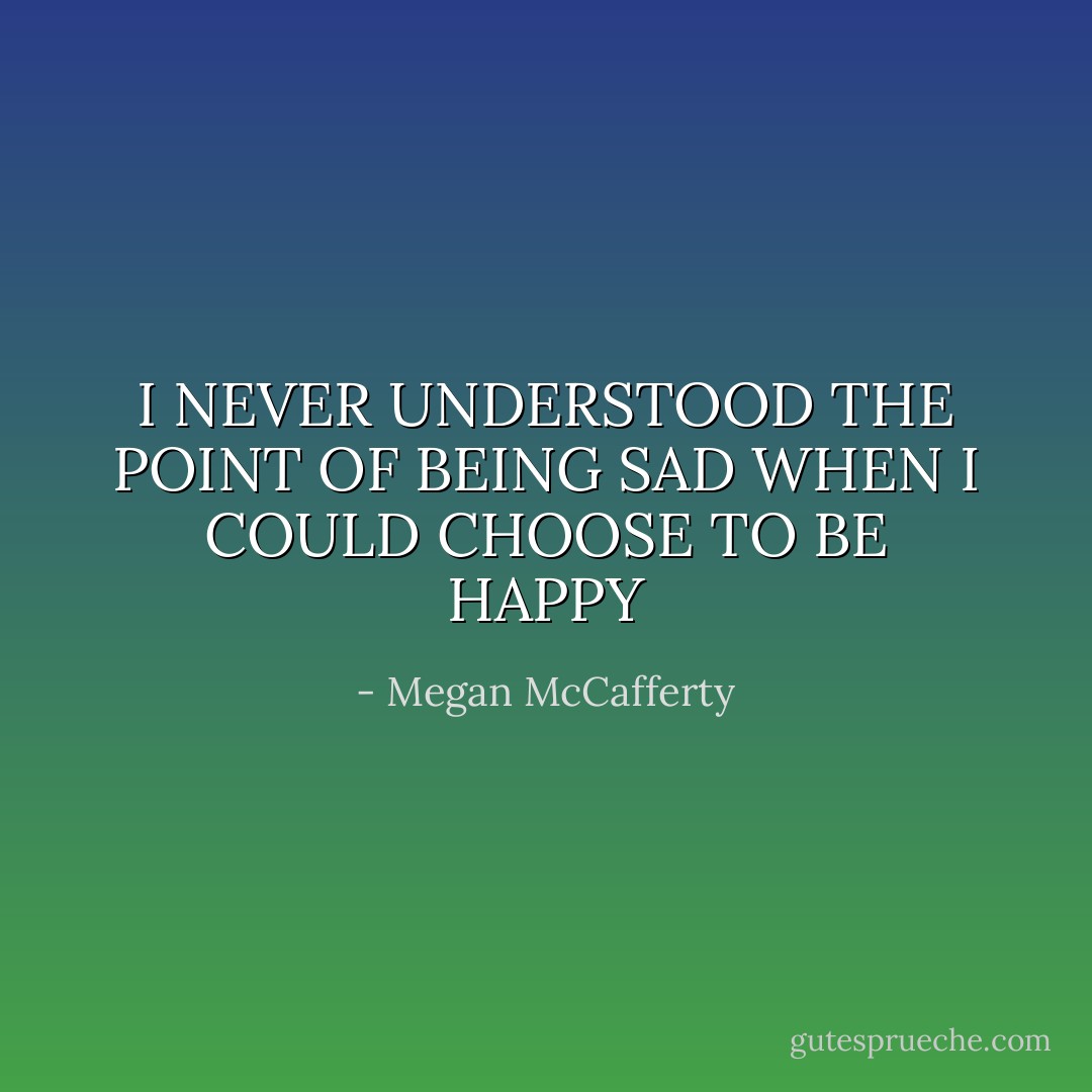 I NEVER UNDERSTOOD THE POINT OF BEING SAD<br />WHEN I COULD CHOOSE TO BE HAPPY - Megan McCafferty
